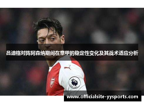 吕迪格对阵阿森纳期间在意甲的稳定性变化及其战术适应分析