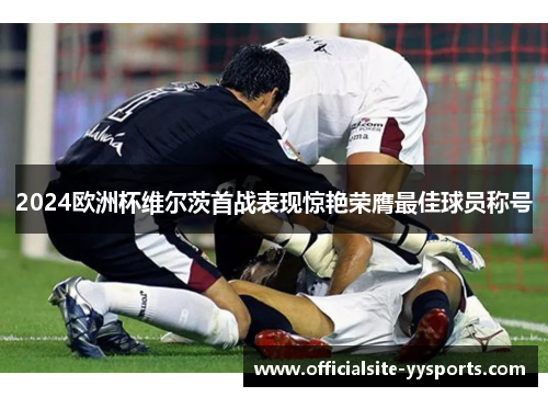 2024欧洲杯维尔茨首战表现惊艳荣膺最佳球员称号