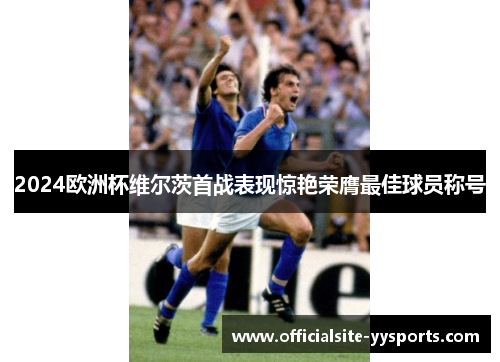 2024欧洲杯维尔茨首战表现惊艳荣膺最佳球员称号