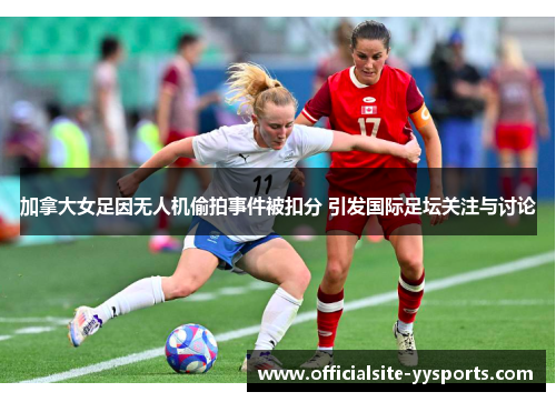 加拿大女足因无人机偷拍事件被扣分 引发国际足坛关注与讨论 加拿大女足因无人机偷拍事件被扣分 引发国际足坛关注与讨论